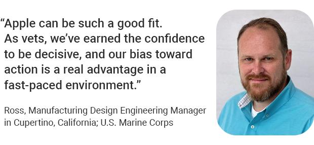 “Apple can be such a good fit. As vets, we’ve earned the confidence to be decisive, and our bias toward action is a real advantage in a fast-paced environment.” Ross, Manufacturing Design Engineering Manager in Cupertino, California; U.S. Marine Corps