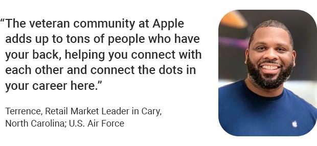 “The veteran community at Apple adds up to tons of people who have your back, helping you connect with each other and connect the dots in your career here.” Terrence, Retail Market Leader in Cary, North Carolina; U.S. Air Force